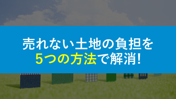売れない土地の負担を5つの方法で解消！売却できない原因を徹底解説